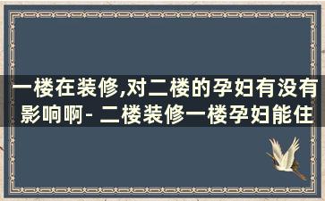 一楼在装修,对二楼的孕妇有没有影响啊- 二楼装修一楼孕妇能住吗